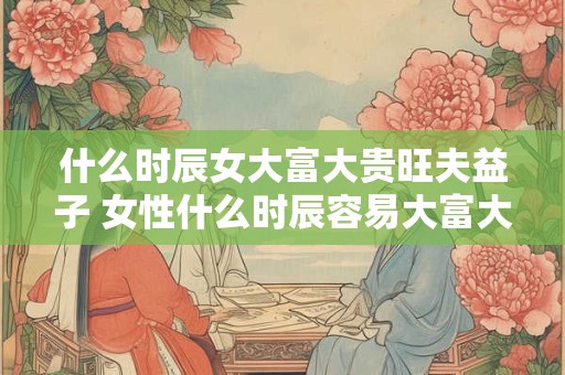 什么时辰女大富大贵旺夫益子 女性什么时辰容易大富大贵并益子旺夫