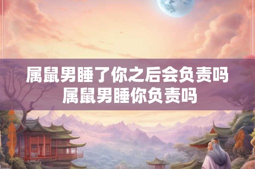 属鼠男睡了你之后会负责吗 属鼠男睡你负责吗