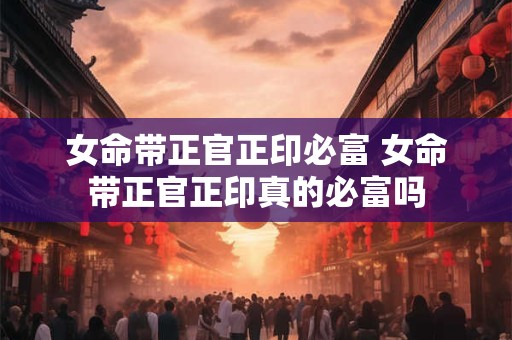 女命带正官正印必富 女命带正官正印真的必富吗