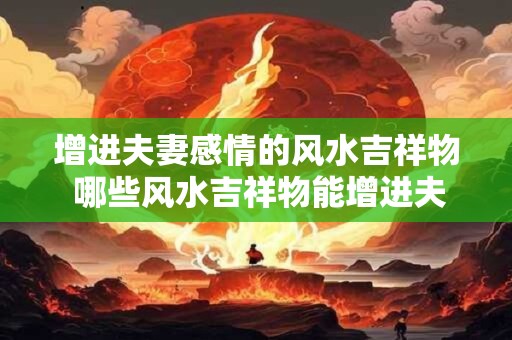 增进夫妻感情的风水吉祥物 哪些风水吉祥物能增进夫妻感情