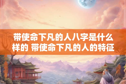 带使命下凡的人八字是什么样的 带使命下凡的人的特征