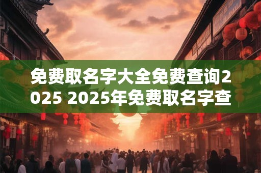 免费取名字大全免费查询2025 2025年免费取名字查询