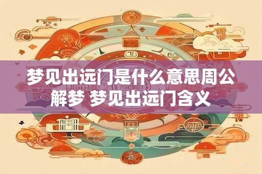 梦见出远门是什么意思周公解梦 梦见出远门含义 梦见出远门是什么意思周公解梦 梦见出远门含义