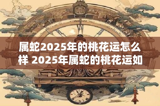 属蛇2025年的桃花运怎么样 2025年属蛇的桃花运如何