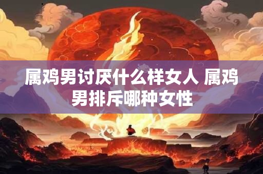 属鸡男讨厌什么样女人 属鸡男排斥哪种女性