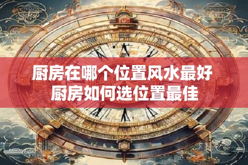 厨房在哪个位置风水最好 厨房如何选位置最佳