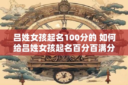 吕姓女孩起名100分的 如何给吕姓女孩起名百分百满分