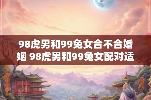 98虎男和99兔女合不合婚姻 98虎男和99兔女配对适合吗