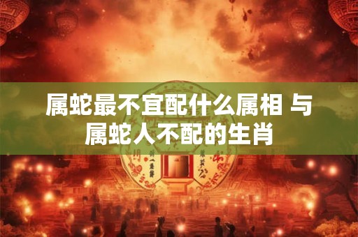 属蛇最不宜配什么属相 与属蛇人不配的生肖