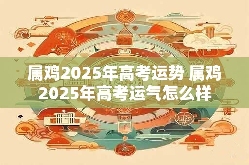 属鸡2025年高考运势 属鸡2025年高考运气怎么样