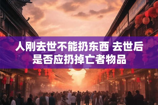 人刚去世不能扔东西 去世后是否应扔掉亡者物品
