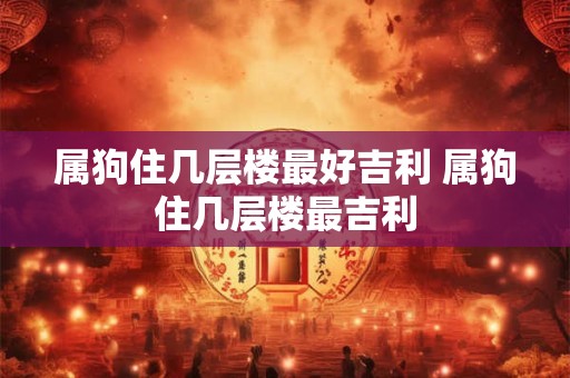 属狗住几层楼最好吉利 属狗住几层楼最吉利