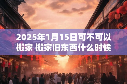 2025年1月15日可不可以搬家 搬家旧东西什么时候搬
