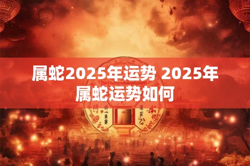 属蛇2025年运势 2025年属蛇运势如何