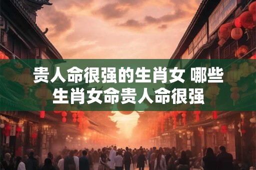 贵人命很强的生肖女 哪些生肖女命贵人命很强