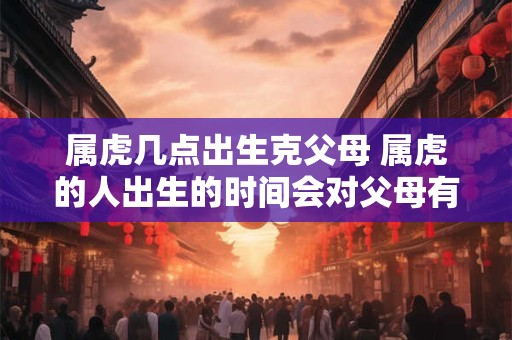 属虎几点出生克父母 属虎的人出生的时间会对父母有什么克制或影响吗