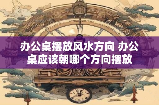 办公桌摆放风水方向 办公桌应该朝哪个方向摆放
