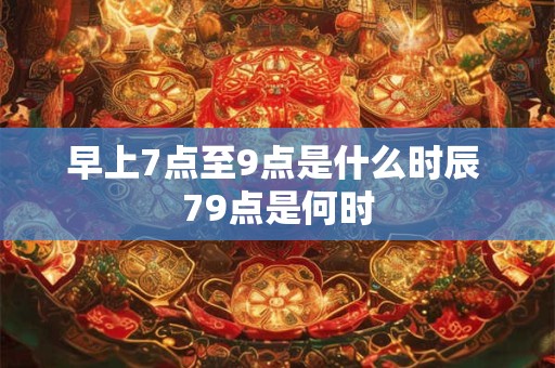 早上7点至9点是什么时辰 79点是何时