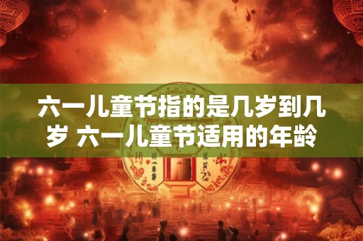 六一儿童节指的是几岁到几岁 六一儿童节适用的年龄范围是