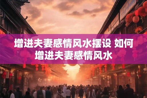 增进夫妻感情风水摆设 如何增进夫妻感情风水