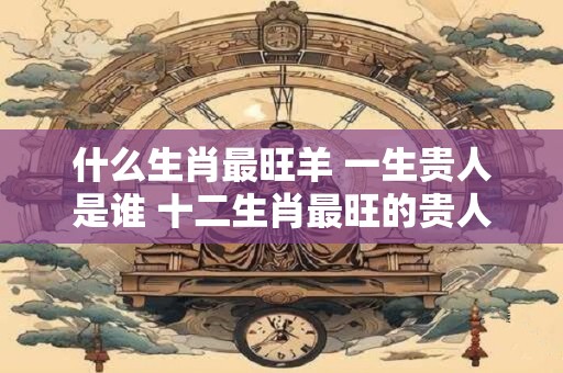 什么生肖最旺羊 一生贵人是谁 十二生肖最旺的贵人是谁