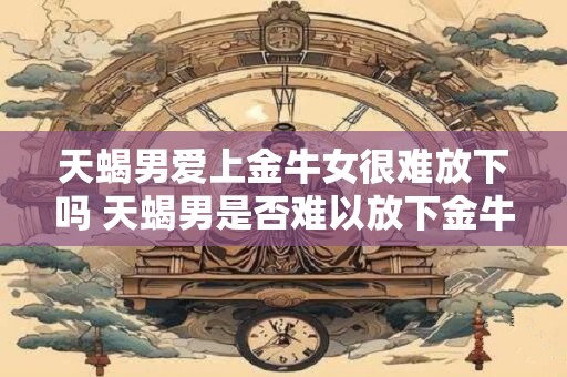 天蝎男爱上金牛女很难放下吗 天蝎男是否难以放下金牛女