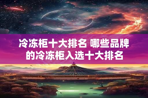 冷冻柜十大排名 哪些品牌的冷冻柜入选十大排名