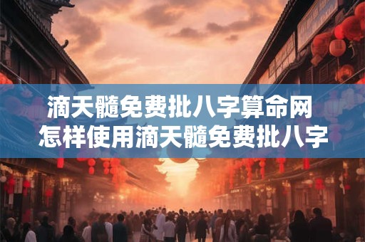 滴天髓免费批八字算命网 怎样使用滴天髓免费批八字算命网