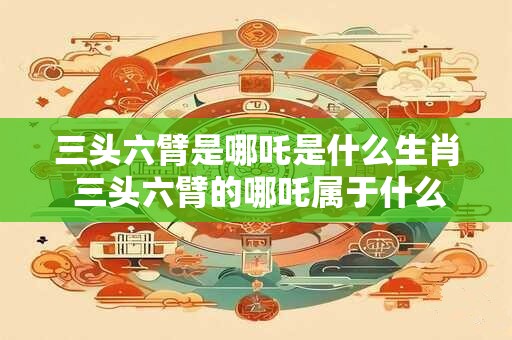 三头六臂是哪吒是什么生肖 三头六臂的哪吒属于什么生肖