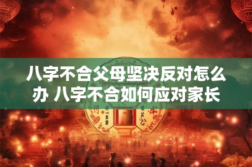八字不合父母坚决反对怎么办 八字不合如何应对家长反对