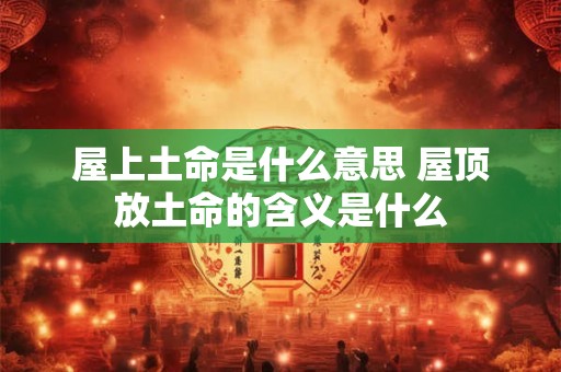 屋上土命是什么意思 屋顶放土命的含义是什么