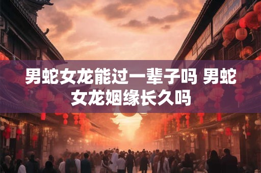 男蛇女龙能过一辈子吗 男蛇女龙姻缘长久吗