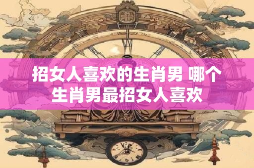 招女人喜欢的生肖男 哪个生肖男最招女人喜欢