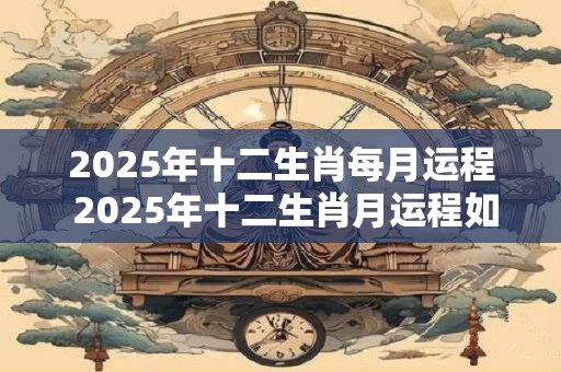 2025年十二生肖每月运程 2025年十二生肖月运程如何