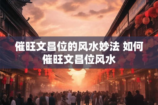 催旺文昌位的风水妙法 如何催旺文昌位风水