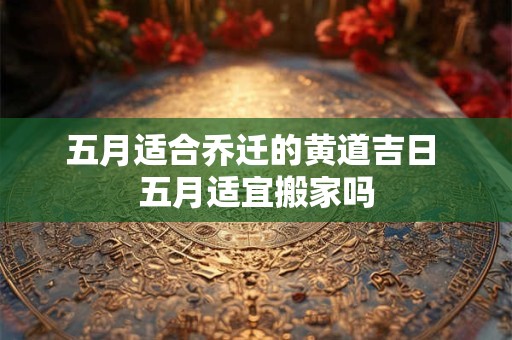 五月适合乔迁的黄道吉日 五月适宜搬家吗