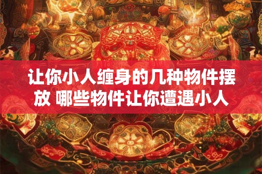 让你小人缠身的几种物件摆放 哪些物件让你遭遇小人纠缠