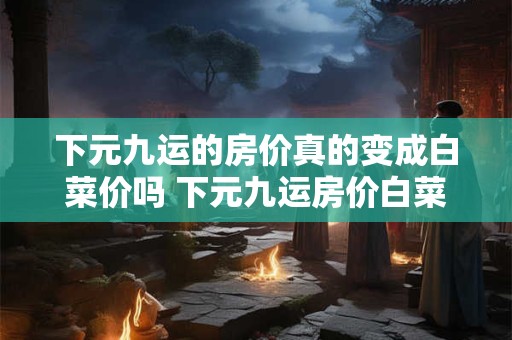 下元九运的房价真的变成白菜价吗 下元九运房价白菜价真的吗