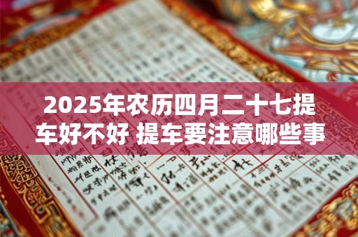 2025年农历四月二十七提车好不好 提车要注意哪些事项