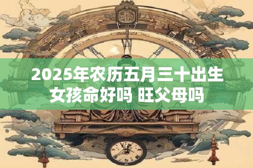 2025年农历五月三十出生女孩命好吗 旺父母吗