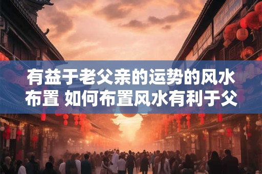 有益于老父亲的运势的风水布置 如何布置风水有利于父亲运势