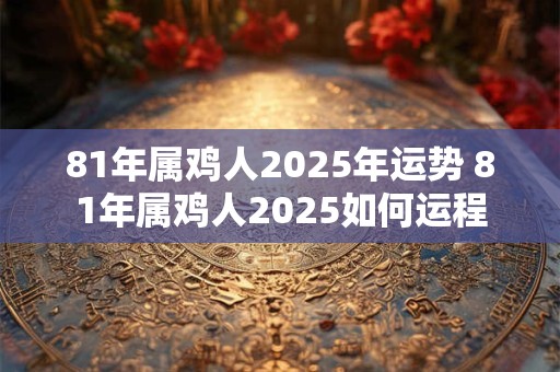 81年属鸡人2025年运势 81年属鸡人2025如何运程