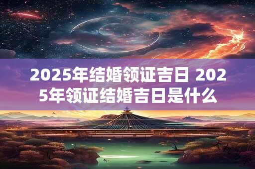 2025年结婚领证吉日 2025年领证结婚吉日是什么