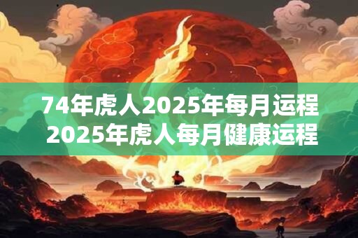 74年虎人2025年每月运程 2025年虎人每月健康运程如何