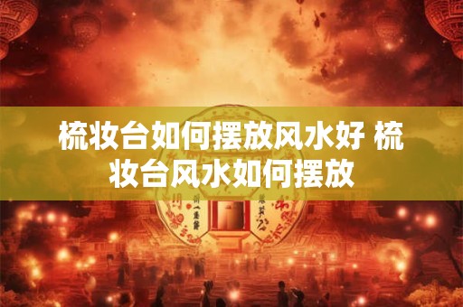 梳妆台如何摆放风水好 梳妆台风水如何摆放