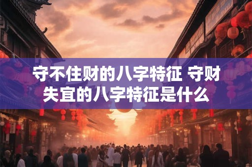守不住财的八字特征 守财失宜的八字特征是什么