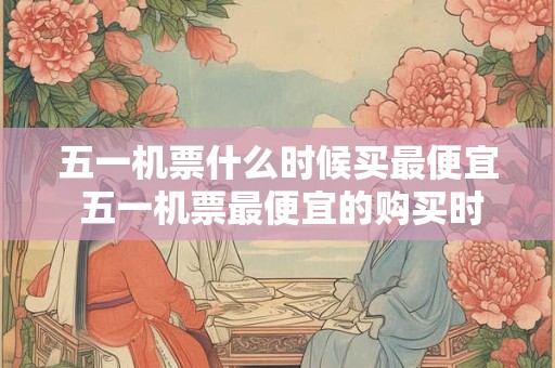 五一机票什么时候买最便宜 五一机票最便宜的购买时间