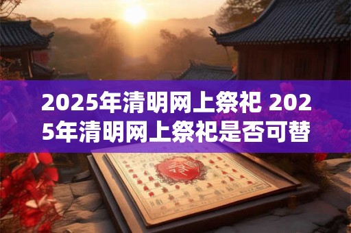 2025年清明网上祭祀 2025年清明网上祭祀是否可替代传统祭祀