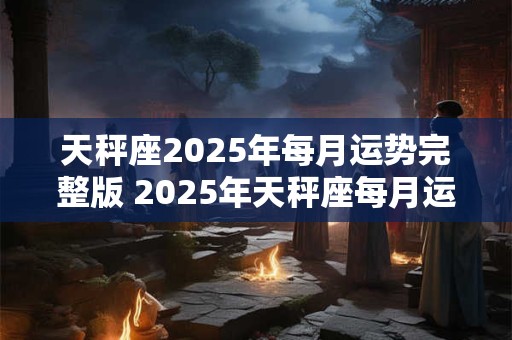 天秤座2025年每月运势完整版 2025年天秤座每月运势如何 天秤座2025年每月运势完整版 2025年天秤座每月运势如何