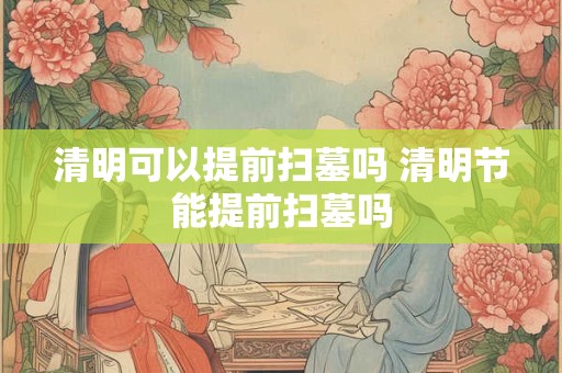 清明可以提前扫墓吗 清明节能提前扫墓吗